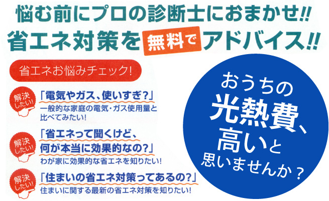 「電気やガス、使い過ぎ？」「省エネって聞くけど、何が本当に効果的なの？」「住まいの省エネ対策ってあるの？」などの省エネお悩みを解決したい方、悩む前にプロの診断士におまかせ!!省エネ対策を無料でアドバイス!!おうちの光熱費、高いと思いませんか？