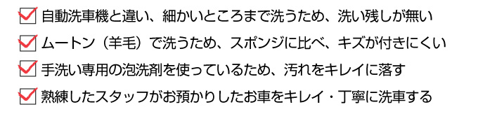 ・自動洗車機と違い、細かいところまで洗うため、洗い残しが無い ・ムートン（羊毛）で洗うため、スポンジに比べ、キズが付きにくい ・手洗い専用の泡洗剤を使っているため、汚れをキレイに落す ・熟練したスタッフがお預かりしたお車をキレイ・丁寧に洗車する